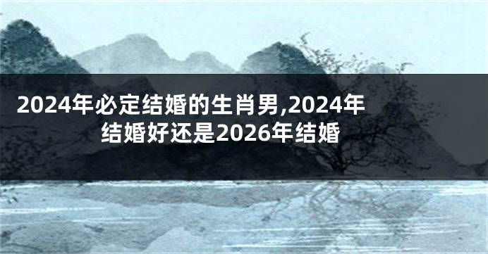2024年必定结婚的生肖男,2024年结婚好还是2026年结婚