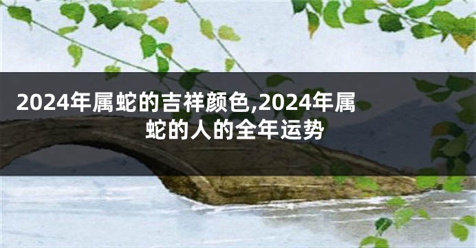 2024年属蛇的吉祥颜色,2024年属蛇的人的全年运势
