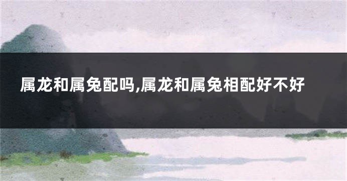 属龙和属兔配吗,属龙和属兔相配好不好