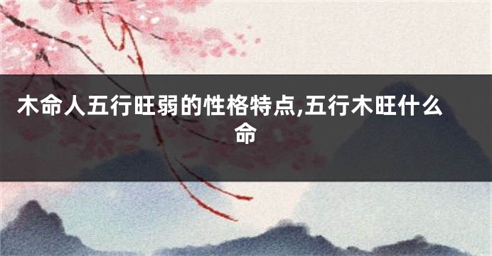 木命人五行旺弱的性格特点,五行木旺什么命