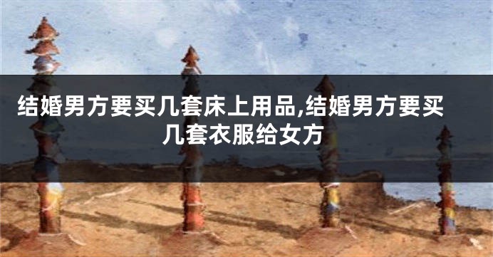 结婚男方要买几套床上用品,结婚男方要买几套衣服给女方
