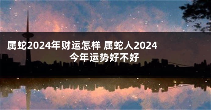 属蛇2024年财运怎样 属蛇人2024今年运势好不好