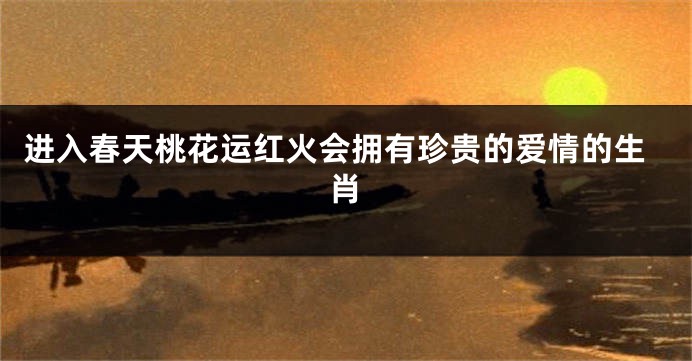 进入春天桃花运红火会拥有珍贵的爱情的生肖