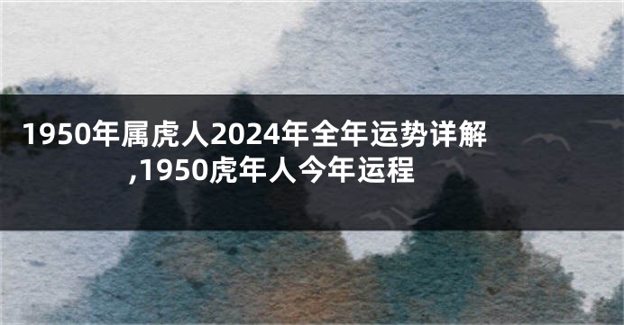 1950年属虎人2024年全年运势详解,1950虎年人今年运程