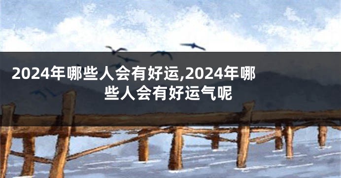 2024年哪些人会有好运,2024年哪些人会有好运气呢