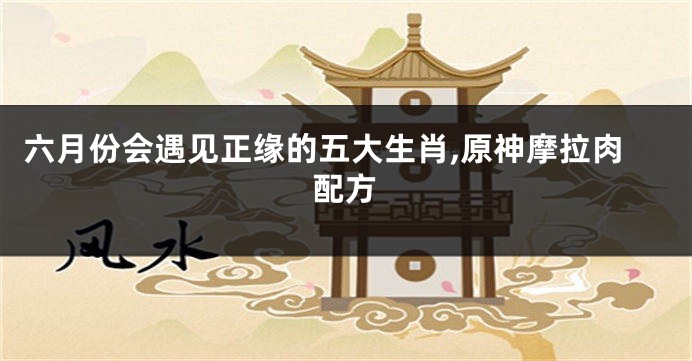 六月份会遇见正缘的五大生肖,原神摩拉肉配方