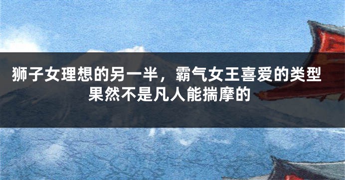 狮子女理想的另一半，霸气女王喜爱的类型果然不是凡人能揣摩的