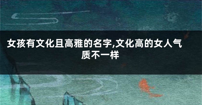 女孩有文化且高雅的名字,文化高的女人气质不一样