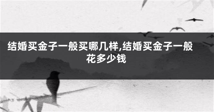结婚买金子一般买哪几样,结婚买金子一般花多少钱