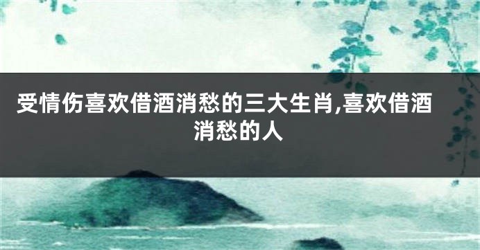 受情伤喜欢借酒消愁的三大生肖,喜欢借酒消愁的人