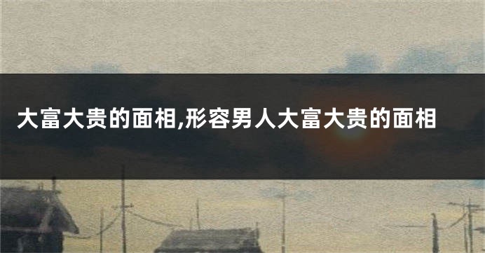 大富大贵的面相,形容男人大富大贵的面相