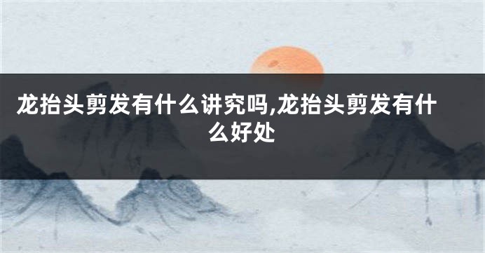 龙抬头剪发有什么讲究吗,龙抬头剪发有什么好处