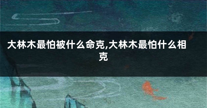 大林木最怕被什么命克,大林木最怕什么相克