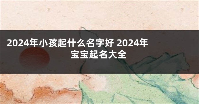 2024年小孩起什么名字好 2024年宝宝起名大全