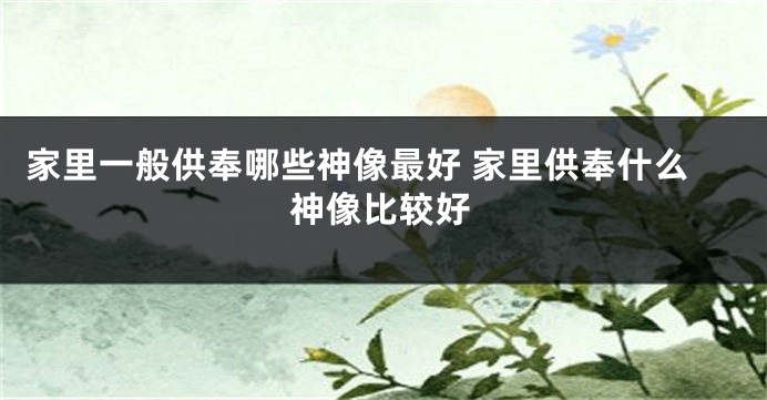 家里一般供奉哪些神像最好 家里供奉什么神像比较好