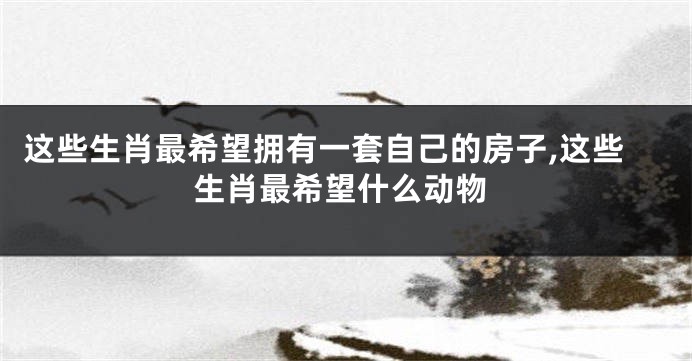 这些生肖最希望拥有一套自己的房子,这些生肖最希望什么动物