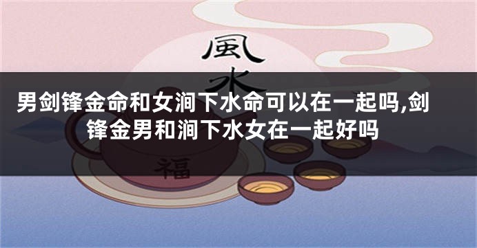 男剑锋金命和女涧下水命可以在一起吗,剑锋金男和涧下水女在一起好吗