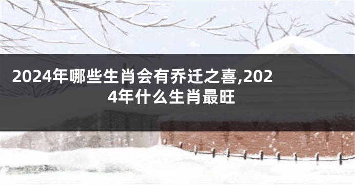 2024年哪些生肖会有乔迁之喜,2024年什么生肖最旺