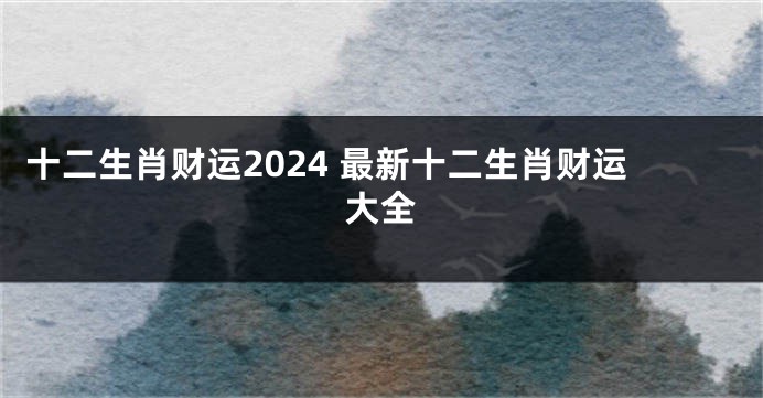 十二生肖财运2024 最新十二生肖财运大全