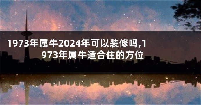 1973年属牛2024年可以装修吗,1973年属牛适合住的方位