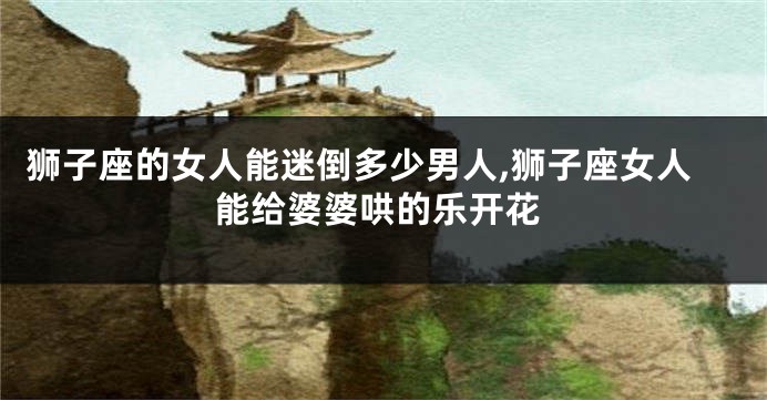 狮子座的女人能迷倒多少男人,狮子座女人能给婆婆哄的乐开花