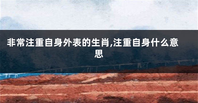 非常注重自身外表的生肖,注重自身什么意思