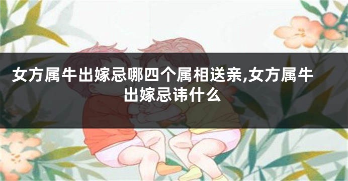 女方属牛出嫁忌哪四个属相送亲,女方属牛出嫁忌讳什么