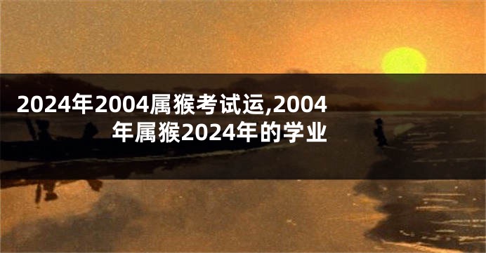 2024年2004属猴考试运,2004年属猴2024年的学业