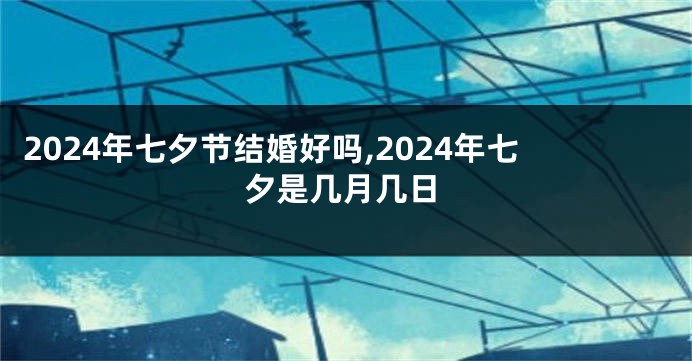 2024年七夕节结婚好吗,2024年七夕是几月几日