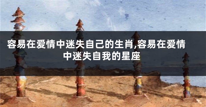 容易在爱情中迷失自己的生肖,容易在爱情中迷失自我的星座