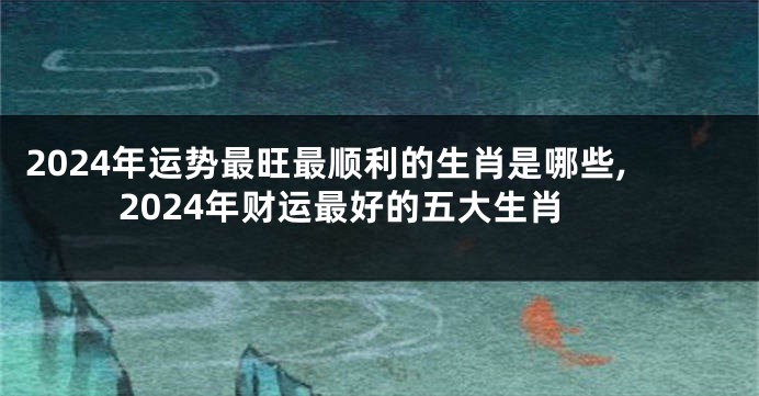 2024年运势最旺最顺利的生肖是哪些,2024年财运最好的五大生肖