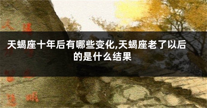 天蝎座十年后有哪些变化,天蝎座老了以后的是什么结果