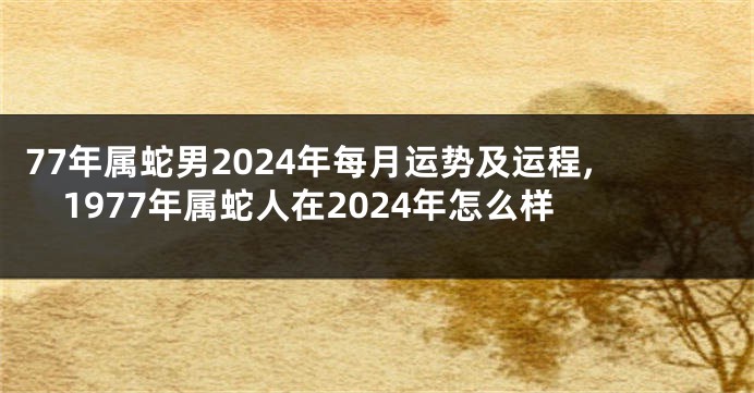 77年属蛇男2024年每月运势及运程,1977年属蛇人在2024年怎么样
