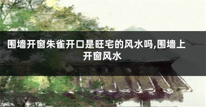 围墙开窗朱雀开口是旺宅的风水吗,围墙上开窗风水