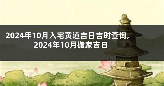 2024年10月入宅黄道吉日吉时查询,2024年10月搬家吉日