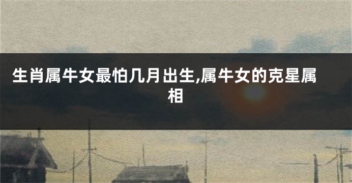 生肖属牛女最怕几月出生,属牛女的克星属相