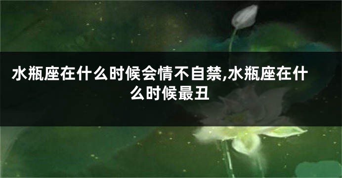 水瓶座在什么时候会情不自禁,水瓶座在什么时候最丑