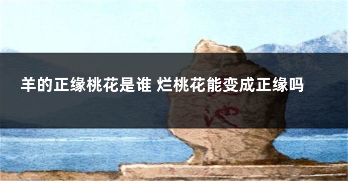 羊的正缘桃花是谁 烂桃花能变成正缘吗