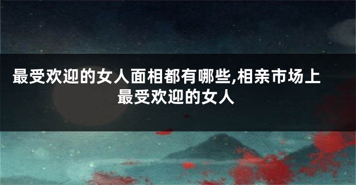 最受欢迎的女人面相都有哪些,相亲市场上最受欢迎的女人