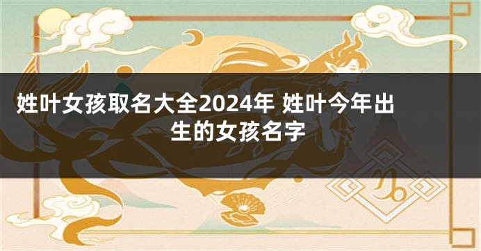 姓叶女孩取名大全2024年 姓叶今年出生的女孩名字