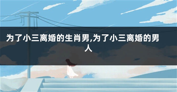 为了小三离婚的生肖男,为了小三离婚的男人