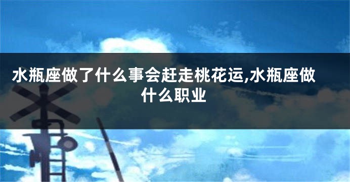 水瓶座做了什么事会赶走桃花运,水瓶座做什么职业