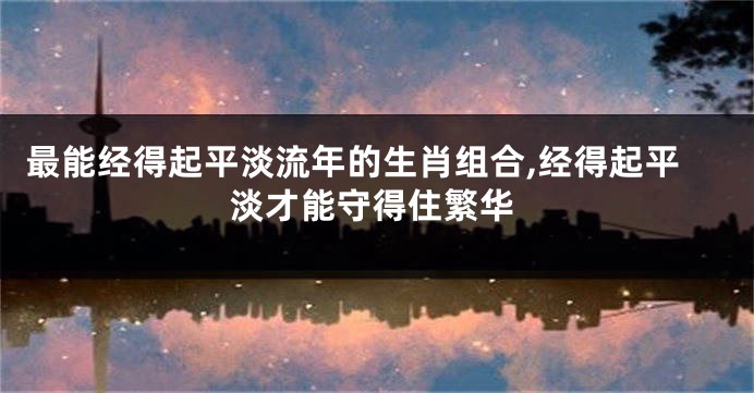 最能经得起平淡流年的生肖组合,经得起平淡才能守得住繁华