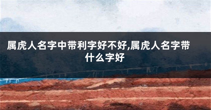 属虎人名字中带利字好不好,属虎人名字带什么字好