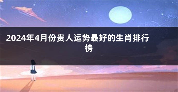 2024年4月份贵人运势最好的生肖排行榜