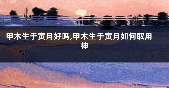 甲木生于寅月好吗,甲木生于寅月如何取用神