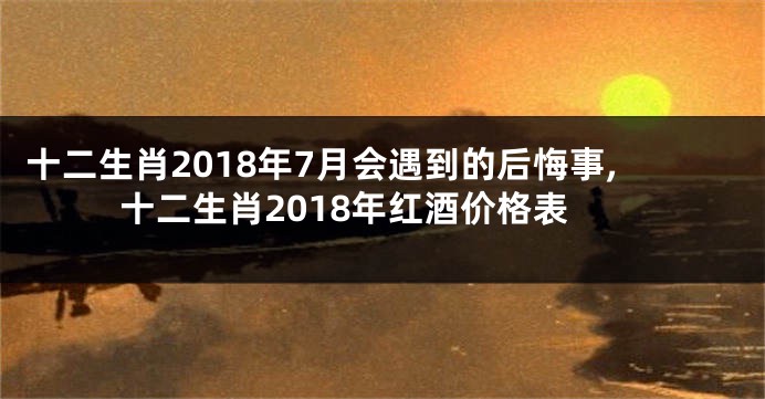 十二生肖2018年7月会遇到的后悔事,十二生肖2018年红酒价格表