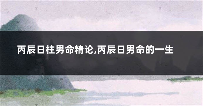丙辰日柱男命精论,丙辰日男命的一生