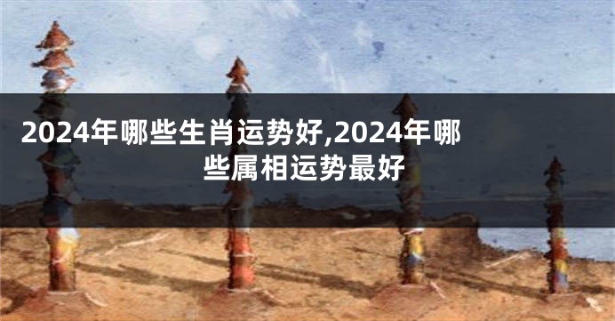 2024年哪些生肖运势好,2024年哪些属相运势最好