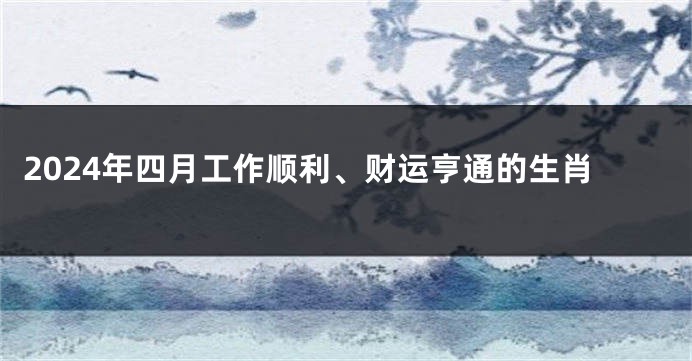 2024年四月工作顺利、财运亨通的生肖